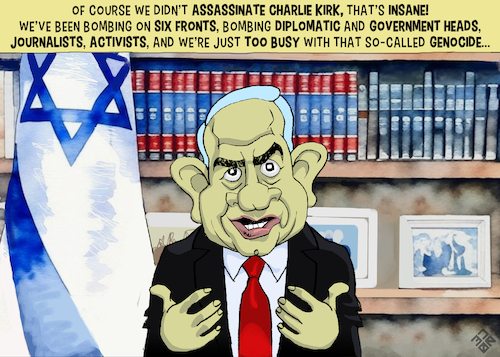 Cartoon: Bibi Denies Assassinating Kirk (medium) by NEM0 tagged us,usa,charlie,kirk,america,first,maga,tyler,robinson,donald,trump,bibi,netanyahu,israel,christian,evangelist,zion,neocon,lebanon,nasralah,yemen,iran,syria,qatar,west,bankgaza,ethnical,cleansing,genocide,palestine,resistance,truth,social,post,propaganda,political,assassination,pr,support,polls,violent,rhetoric,terror,fbi,cover,beatification,exploit,martyr,martyrdom,betray,betrayal,discord,a1,free,speech,open,debate,public,square,turning,point,tpusa,nemo,nem0,us,usa,charlie,kirk,america,first,maga,tyler,robinson,donald,trump,bibi,netanyahu,israel,christian,evangelist,zion,neocon,lebanon,nasralah,yemen,iran,syria,qatar,west,bankgaza,ethnical,cleansing,genocide,palestine,resistance,truth,social,post,propaganda,political,assassination,pr,support,polls,violent,rhetoric,terror,fbi,cover,beatification,exploit,martyr,martyrdom,betray,betrayal,discord,a1,free,speech,open,debate,public,square,turning,point,tpusa,nemo,nem0